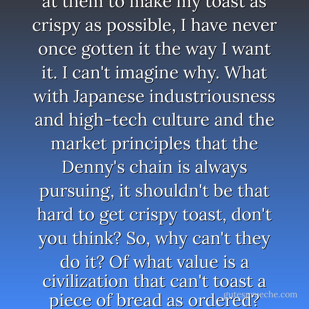 No matter how much I scream at them to make my toast as crispy as possible, I have never once gotten it the way I want it. I can't imagine why. What with Japanese industriousness and high-tech culture and the market principles that the Denny's chain is always pursuing, it shouldn't be that hard to get crispy toast, don't you think? So, why can't they do it? Of what value is a civilization that can't toast a piece of bread as ordered? - Haruki Murakami