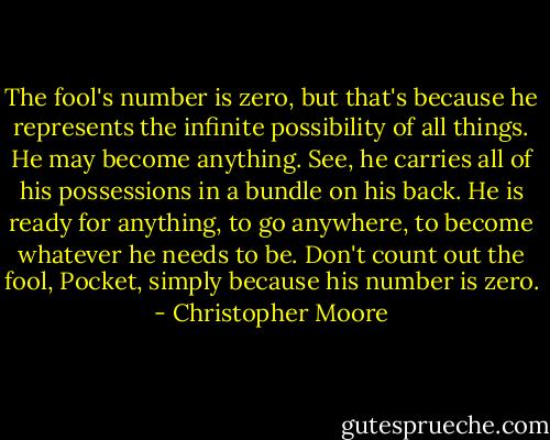 The fool's number is zero, but that's because he represents the infinite possibility of all things. He may become anything. See, he carries all of his possessions in a bundle on his back. He is ready for anything, to go anywhere, to become whatever he needs to be. Don't count out the fool, Pocket, simply because his number is zero. - Christopher Moore