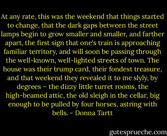 At any rate, this was the weekend that things started to change, that the dark gaps between the street lamps begin to grow smaller and smaller, and farther apart, the first sign that one's train is approaching familiar territory, and will soon be passing through the well-known, well-lighted streets of town. The house was their trump card, their fondest treasure, and that weekend they revealed it to me slyly, by degrees – the dizzy little turret rooms, the high-beamed attic, the old sleigh in the cellar, big enough to be pulled by four horses, astring with bells. - Donna Tartt