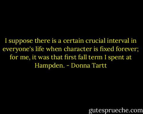 I suppose there is a certain crucial interval in everyone's life when character is fixed forever; for me, it was that first fall term I spent at Hampden. - Donna Tartt