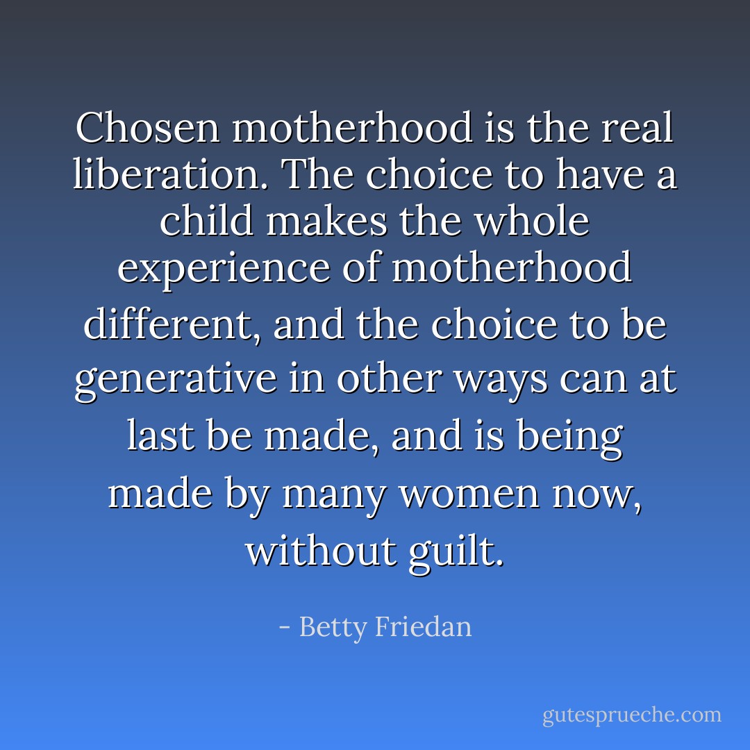 Chosen motherhood is the real liberation. The choice to have a child makes the whole experience of motherhood different, and the choice to be generative in other ways can at last be made, and is being made by many women now, without guilt. - Betty Friedan