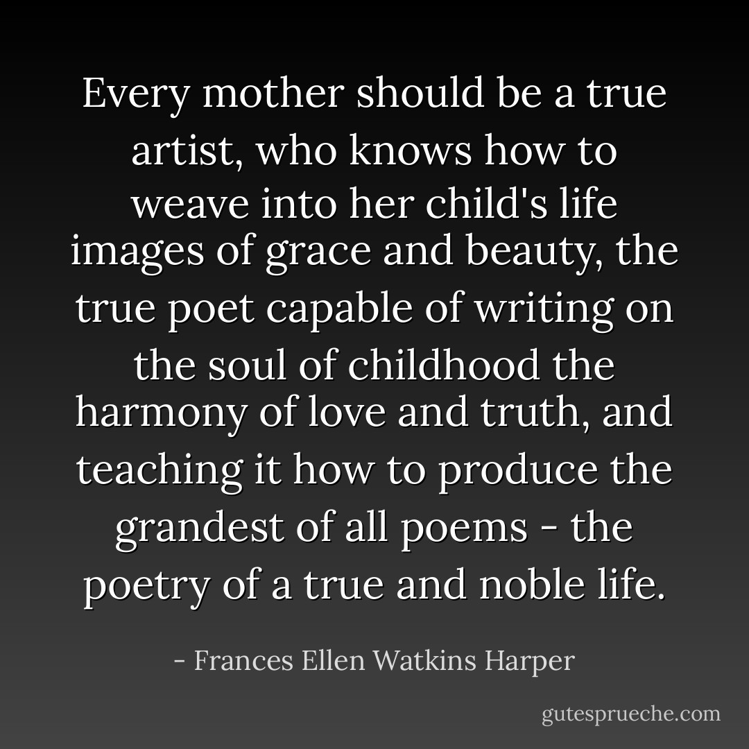 Every mother should be a true artist, who knows how to weave into her child's life images of grace and beauty, the true poet capable of writing on the soul of childhood the harmony of love and truth, and teaching it how to produce the grandest of all poems - the poetry of a true and noble life. - Frances Ellen Watkins Harper