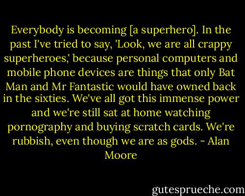 Everybody is becoming [a superhero]. In the past I've tried to say, 'Look, we are all crappy superheroes,' because personal computers and mobile phone devices are things that only Bat Man and Mr Fantastic would have owned back in the sixties. We've all got this immense power and we're still sat at home watching pornography and buying scratch cards. We're rubbish, even though we are as gods. - Alan Moore