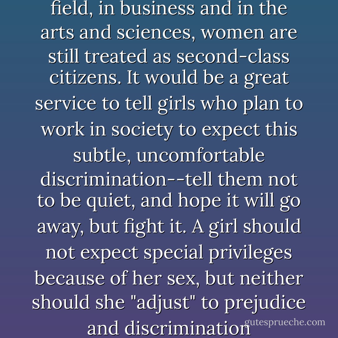 In almost every professional field, in business and in the arts and sciences, women are still treated as second-class citizens. It would be a great service to tell girls who plan to work in society to expect this subtle, uncomfortable discrimination--tell them not to be quiet, and hope it will go away, but fight it. A girl should not expect special privileges because of her sex, but neither should she "adjust" to prejudice and discrimination - Betty Friedan