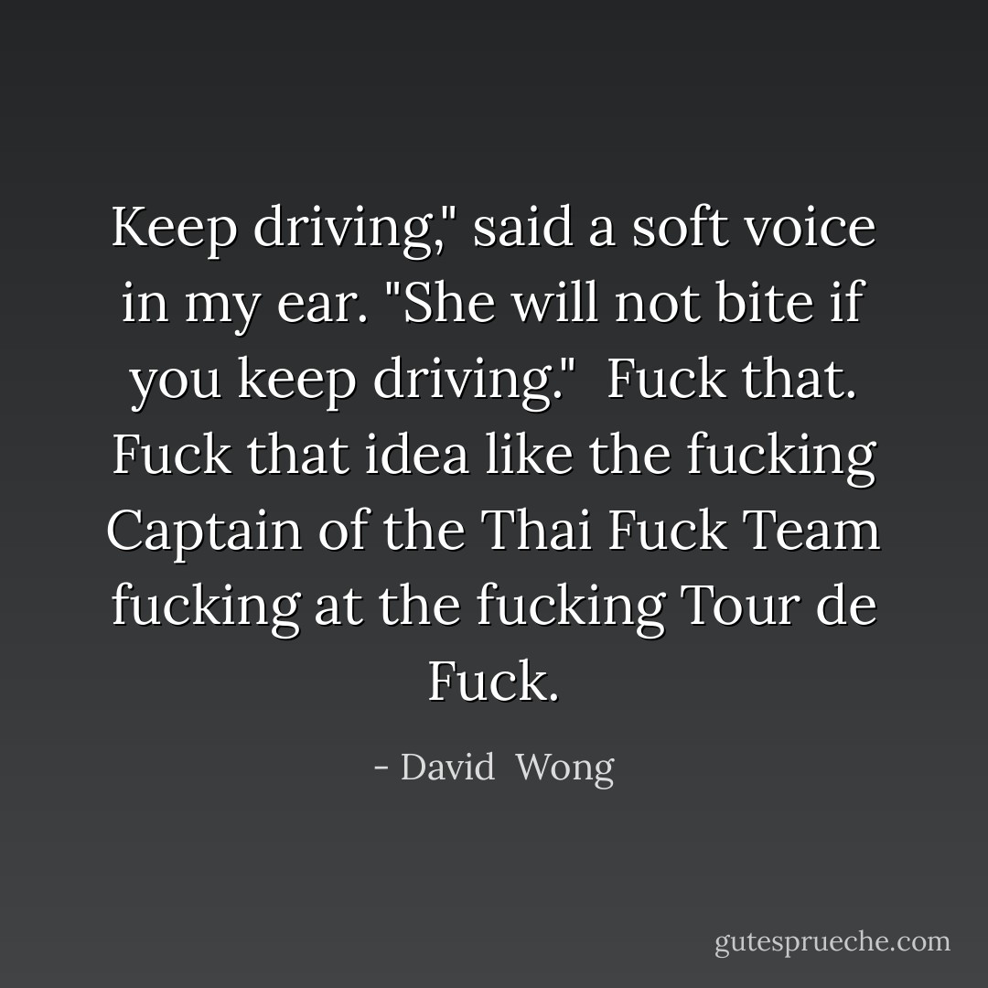 Keep driving," said a soft voice in my ear. "She will not bite if you keep driving."<br /><br />Fuck that. Fuck that idea like the fucking Captain of the Thai Fuck Team fucking at the fucking Tour de Fuck. - David  Wong