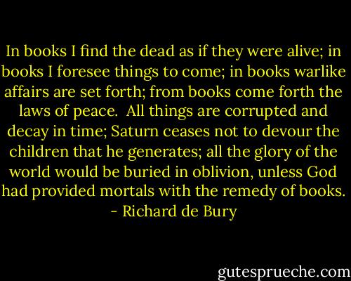 In books I find the dead as if they were alive; in books I foresee things to come; in books warlike affairs are set forth; from books come forth the laws of peace.<br /><br />All things are corrupted and decay in time; Saturn ceases not to devour the children that he generates; all the glory of the world would be buried in oblivion, unless God had provided mortals with the remedy of books. - Richard de Bury