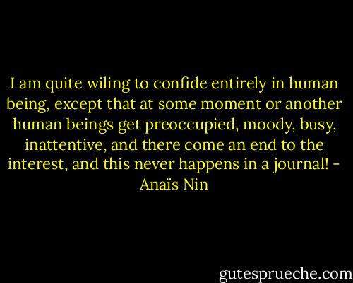 I am quite wiling to confide entirely in human being, except that at some moment or another human beings get preoccupied, moody, busy, inattentive, and there come an end to the interest, and this never happens in a journal! - Anaïs Nin