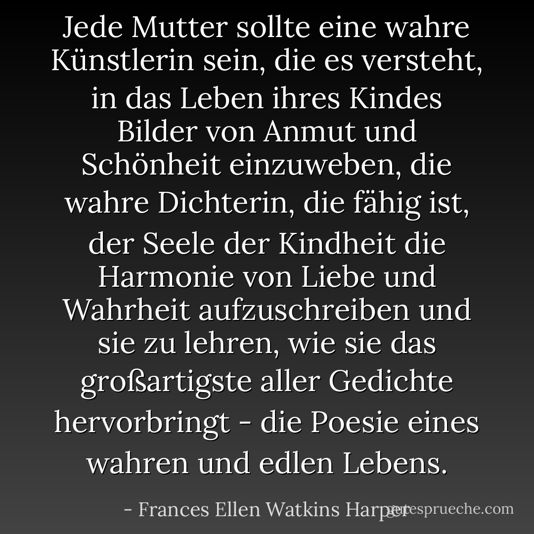 Jede Mutter sollte eine wahre Künstlerin sein, die es versteht, in das Leben ihres Kindes Bilder von Anmut und Schönheit einzuweben, die wahre Dichterin, die fähig ist, der Seele der Kindheit die Harmonie von Liebe und Wahrheit aufzuschreiben und sie zu lehren, wie sie das großartigste aller Gedichte hervorbringt - die Poesie eines wahren und edlen Lebens. - Frances Ellen Watkins Harper<