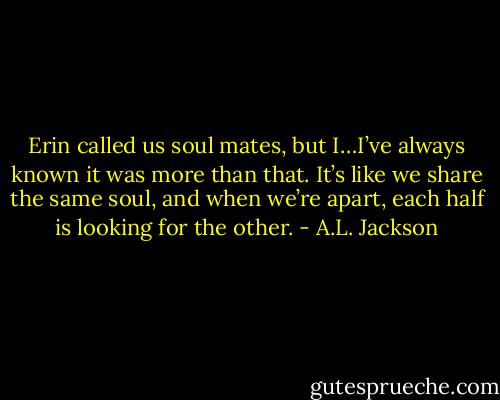 Erin called us soul mates, but I…I’ve always known it was more than that. It’s like we share the same soul, and when we’re apart, each half is looking for the other. - A.L. Jackson