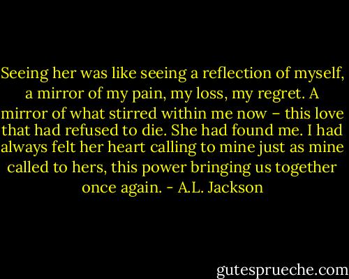 Seeing her was like seeing a reflection of myself, a mirror of my pain, my loss, my regret. A mirror of what stirred within me now – this love that had refused to die. She had found me. I had always felt her heart calling to mine just as mine called to hers, this power bringing us together once again. - A.L. Jackson