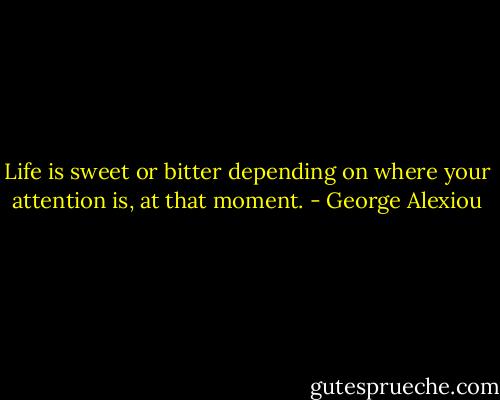 Life is sweet or bitter depending on where your attention is, at that moment. - George Alexiou