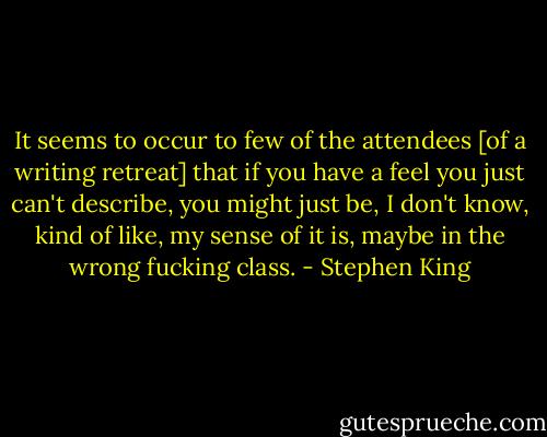 It seems to occur to few of the attendees [of a writing retreat] that if you have a feel you just can't describe, you might just be, I don't know, kind of like, my sense of it is, maybe in the wrong fucking class. - Stephen King