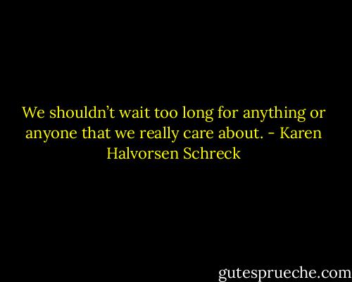 We shouldn’t wait too long for anything or anyone that we really care about. - Karen Halvorsen Schreck