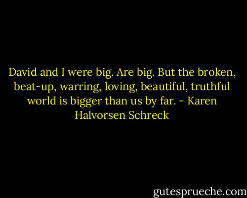 David and I were big. Are big. But the broken, beat-up, warring, loving, beautiful, truthful world is bigger than us by far. - Karen Halvorsen Schreck