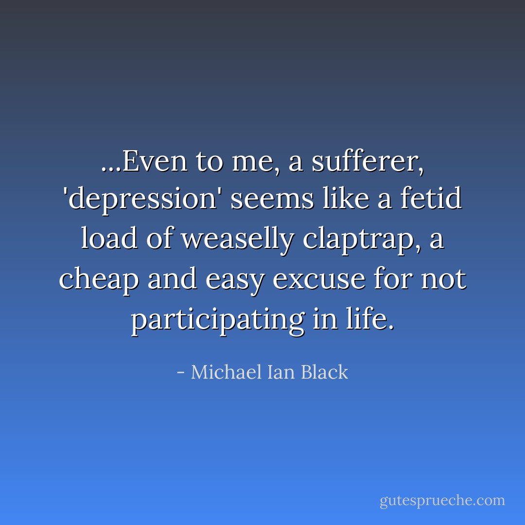...Even to me, a sufferer, 'depression' seems like a fetid load of weaselly claptrap, a cheap and easy excuse for not participating in life. - Michael Ian Black