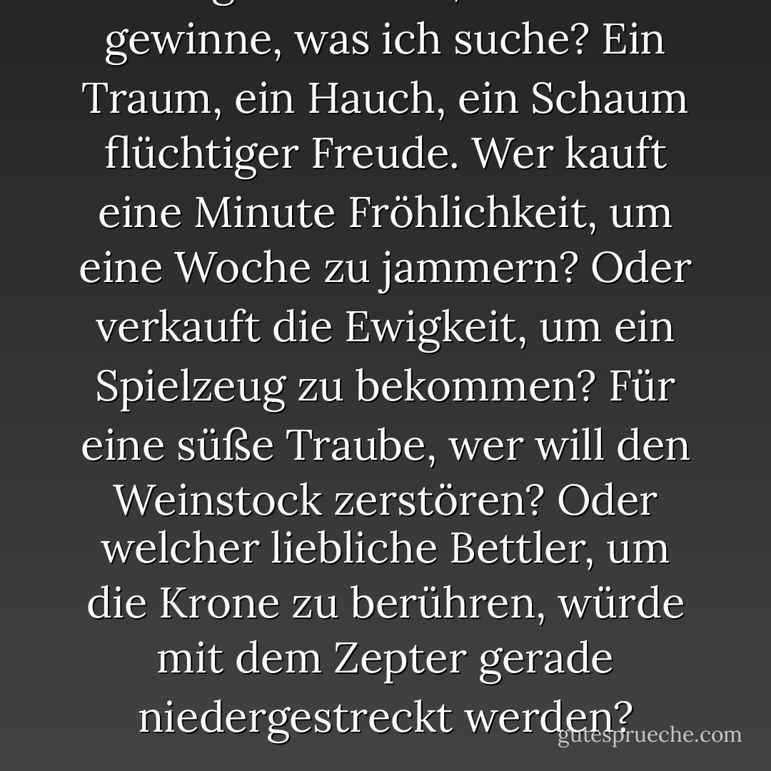 Was gewinne ich, wenn ich gewinne, was ich suche?<br />Ein Traum, ein Hauch, ein Schaum flüchtiger Freude.<br />Wer kauft eine Minute Fröhlichkeit, um eine Woche zu jammern?<br />Oder verkauft die Ewigkeit, um ein Spielzeug zu bekommen?<br />Für eine süße Traube, wer will den Weinstock zerstören?<br />Oder welcher liebliche Bettler, um die Krone zu berühren,<br />würde mit dem Zepter gerade niedergestreckt werden? - William Shakespeare<