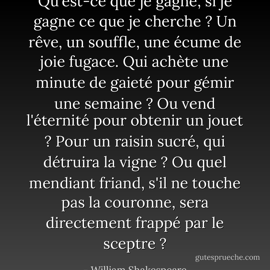 Qu'est-ce que je gagne, si je gagne ce que je cherche ? Un rêve, un souffle, une écume de joie fugace. Qui achète une minute de gaieté pour gémir une semaine ? Ou vend l'éternité pour obtenir un jouet ? Pour un raisin sucré, qui détruira la vigne ? Ou quel mendiant friand, s'il ne touche pas la couronne, sera directement frappé par le sceptre ? - William Shakespeare