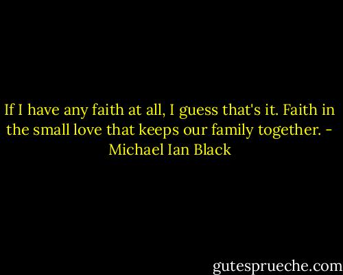 If I have any faith at all, I guess that's it. Faith in the small love that keeps our family together. - Michael Ian Black