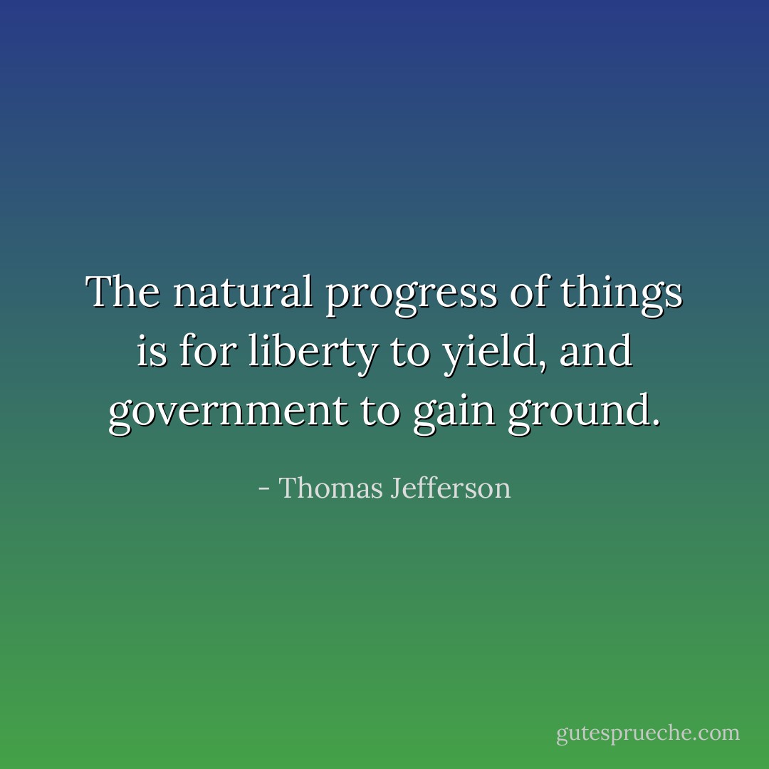 The natural progress of things is for liberty to yield, and government to gain ground. - Thomas Jefferson
