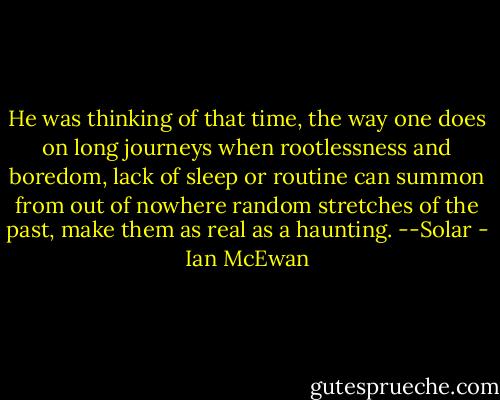 He was thinking of that time, the way one does on long journeys when rootlessness and boredom, lack of sleep or routine can summon from out of nowhere random stretches of the past, make them as real as a haunting. --Solar - Ian McEwan