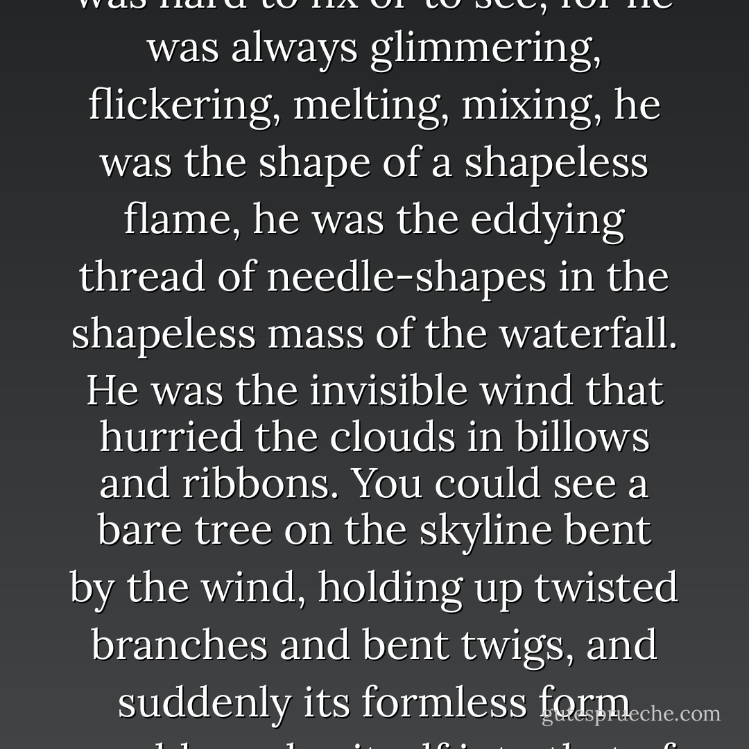 He was beautiful, that was always affirmed, but his beauty was hard to fix or to see, for he was always glimmering, flickering, melting, mixing, he was the shape of a shapeless flame, he was the eddying thread of needle-shapes in the shapeless mass of the waterfall. He was the invisible wind that hurried the clouds in billows and ribbons. You could see a bare tree on the skyline bent by the wind, holding up twisted branches and bent twigs, and suddenly its formless form would resolve itself into that of the trickster. - A.S. Byatt