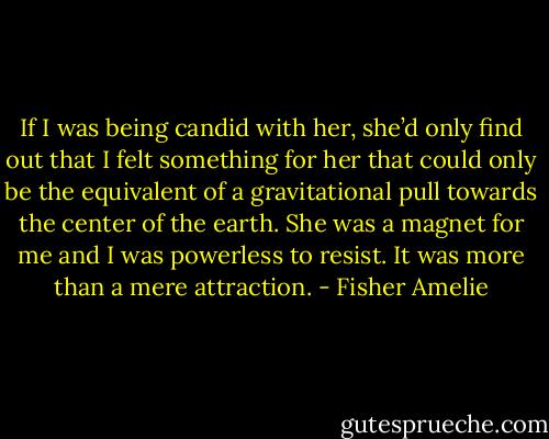 If I was being candid with her, she’d only find out that I felt something for her that could only be the equivalent of a gravitational pull towards the center of the earth. She was a magnet for me and I was powerless to resist. It was more than a mere attraction. - Fisher Amelie