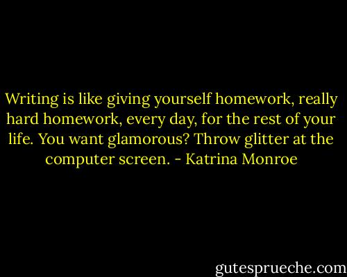 Writing is like giving yourself homework, really hard homework, every day, for the rest of your life. You want glamorous? Throw glitter at the computer screen. - Katrina Monroe