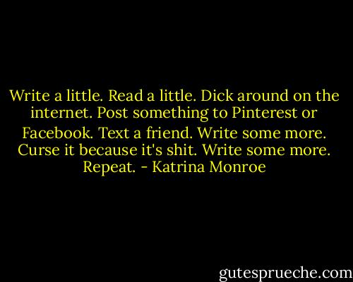 Write a little. Read a little. Dick around on the internet. Post something to Pinterest or Facebook. Text a friend. Write some more. Curse it because it's shit. Write some more. Repeat. - Katrina Monroe