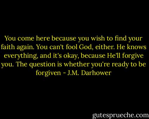You come here because you wish to find your faith again. You can't fool God, either. He knows everything, and it's okay, because He'll forgive you. The question is whether you're ready to be forgiven - J.M. Darhower