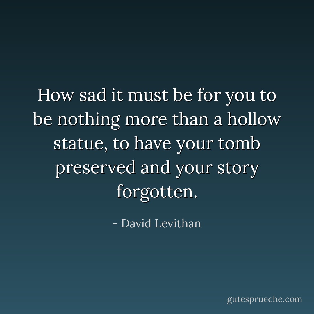 How sad it must be for you to be nothing more than a hollow statue, to have your tomb preserved and your story forgotten. - David Levithan