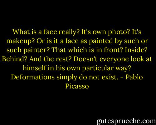What is a face really? It's own photo? It's makeup? Or is it a face as painted by such or such painter? That which is in front? Inside? Behind? And the rest? Doesn't everyone look at himself in his own particular way? Deformations simply do not exist. - Pablo Picasso