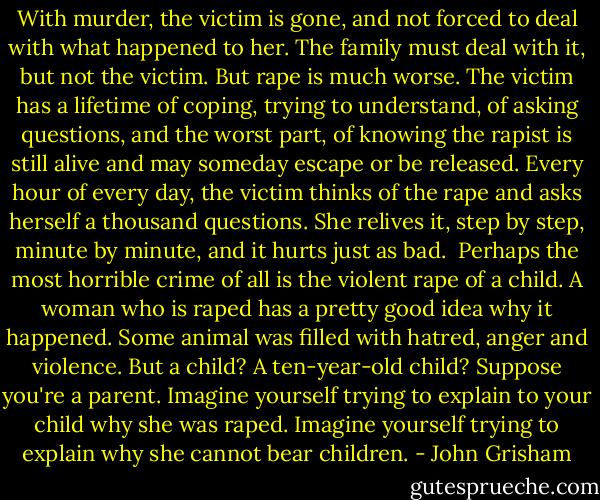 With murder, the victim is gone, and not forced to deal with what happened to her. The family must deal with it, but not the victim. But rape is much worse. The victim has a lifetime of coping, trying to understand, of asking questions, and the worst part, of knowing the rapist is still alive and may someday escape or be released. Every hour of every day, the victim thinks of the rape and asks herself a thousand questions. She relives it, step by step, minute by minute, and it hurts just as bad. <br />Perhaps the most horrible crime of all is the violent rape of a child. A woman who is raped has a pretty good idea why it happened. Some animal was filled with hatred, anger and violence. But a child? A ten-year-old child? Suppose you're a parent. Imagine yourself trying to explain to your child why she was raped. Imagine yourself trying to explain why she cannot bear children. - John Grisham