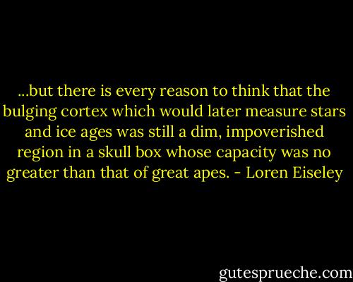 ...but there is every reason to think that the bulging cortex which would later measure stars and ice ages was still a dim, impoverished region in a skull box whose capacity was no greater than that of great apes. - Loren Eiseley