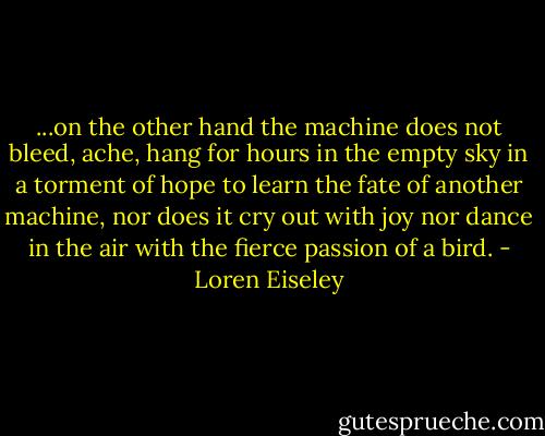 ...on the other hand the machine does not bleed, ache, hang for hours in the empty sky in a torment of hope to learn the fate of another machine, nor does it cry out with joy nor dance in the air with the fierce passion of a bird. - Loren Eiseley