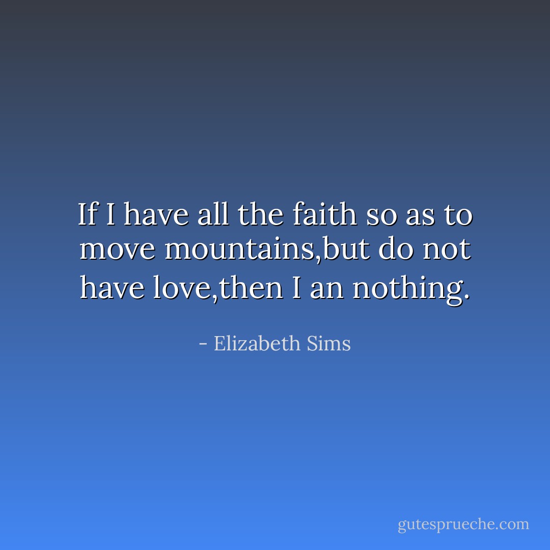 If I have all the faith so as to move mountains,but do not have love,then I an nothing. - Elizabeth Sims