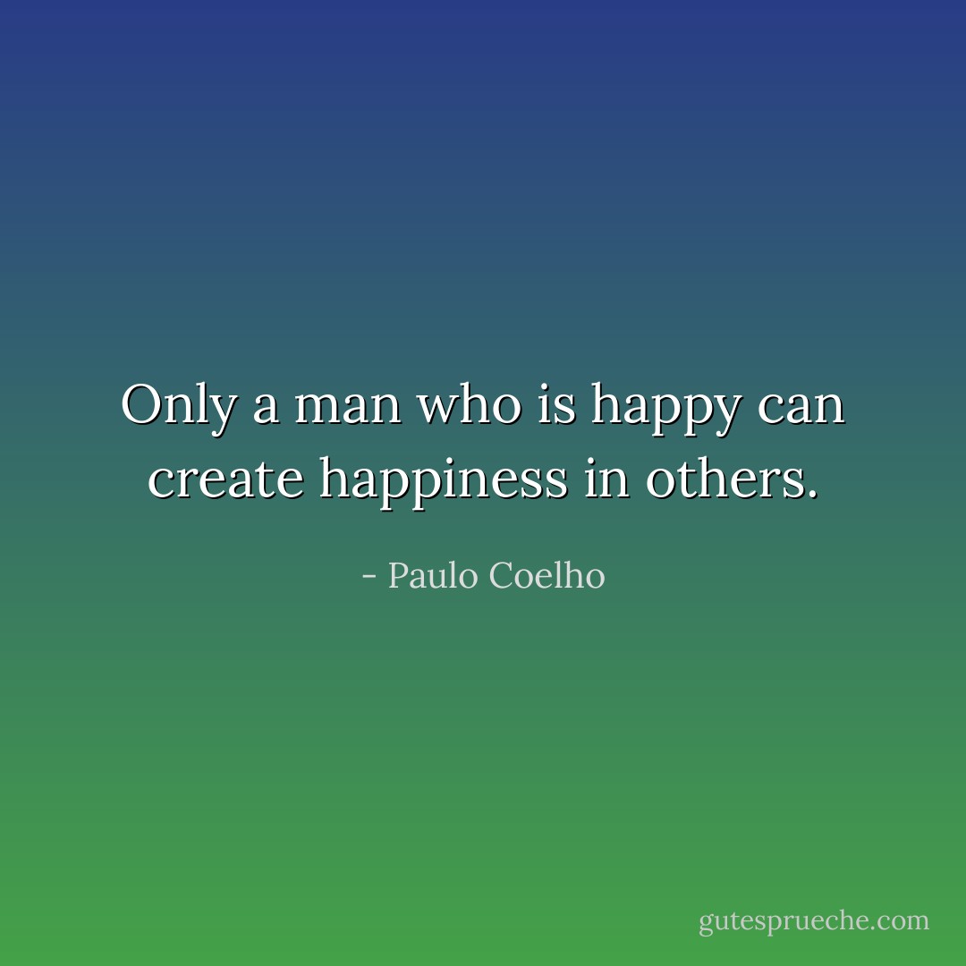 Only a man who is happy can create happiness in others. - Paulo Coelho