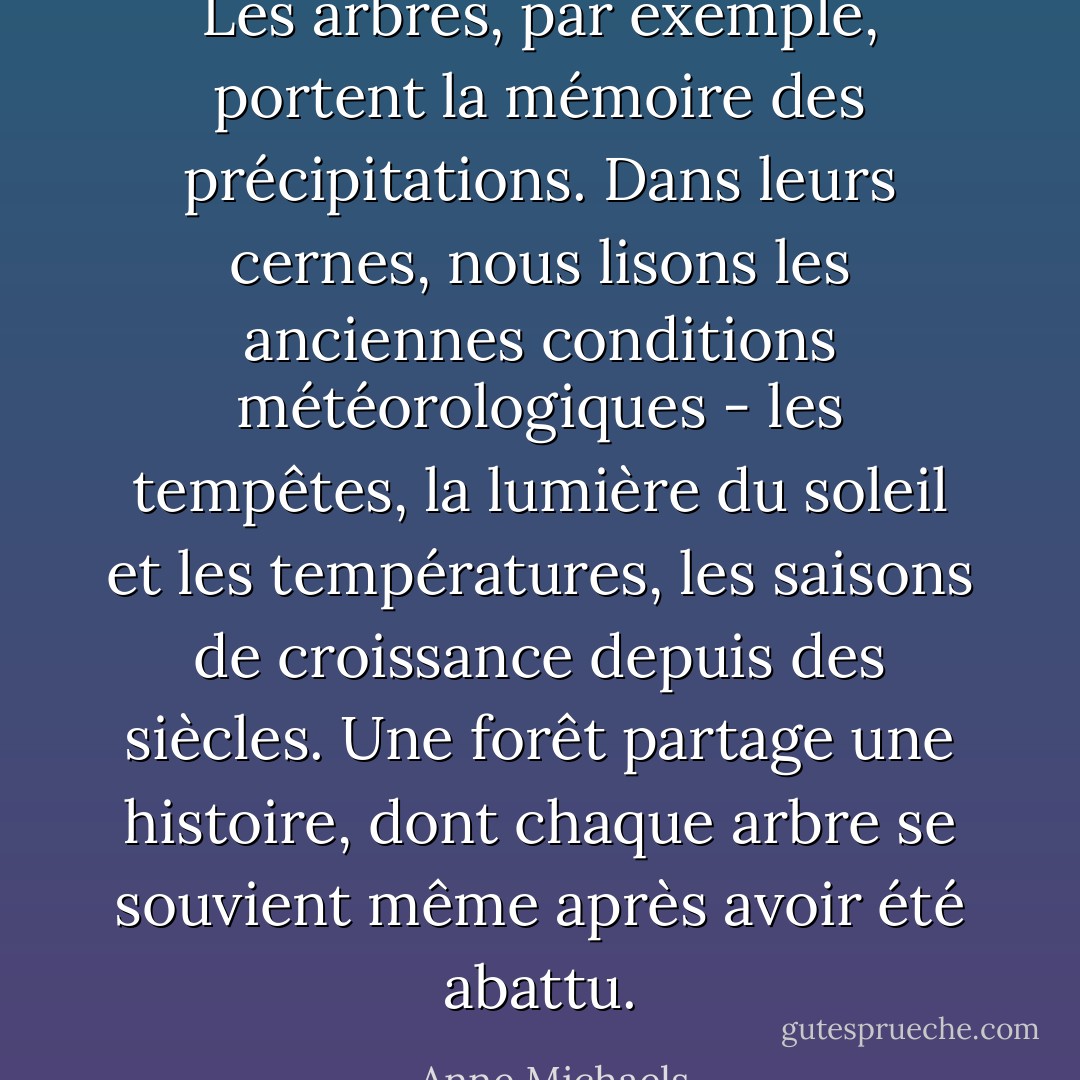 Les arbres, par exemple, portent la mémoire des précipitations. Dans leurs cernes, nous lisons les anciennes conditions météorologiques - les tempêtes, la lumière du soleil et les températures, les saisons de croissance depuis des siècles. Une forêt partage une histoire, dont chaque arbre se souvient même après avoir été abattu. - Anne Michaels