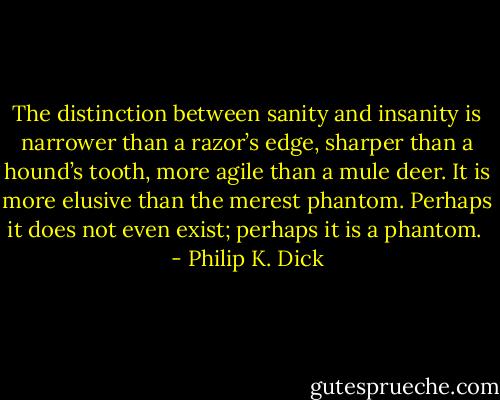 The distinction between sanity and insanity is narrower than a razor’s edge, sharper than a hound’s tooth, more agile than a mule deer. It is more elusive than the merest phantom. Perhaps it does not even exist; perhaps it is a phantom.  - Philip K. Dick