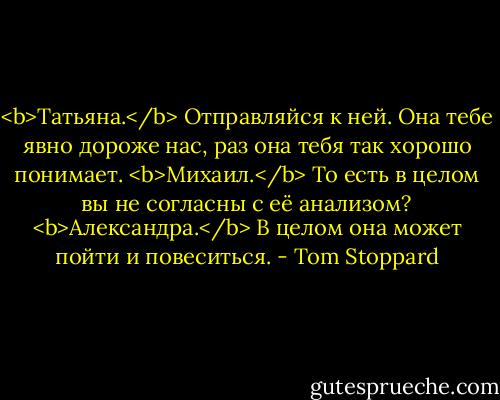<b>Татьяна.</b> Отправляйся к ней. Она тебе явно дороже нас, раз она тебя так хорошо понимает.<br /><b>Михаил.</b> То есть в целом вы не согласны с её анализом?<br /><b>Александра.</b> В целом она может пойти и повеситься. - Tom Stoppard