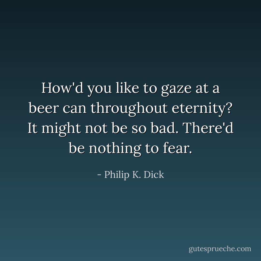 How'd you like to gaze at a beer can throughout eternity? It might not be so bad. There'd be nothing to fear. - Philip K. Dick