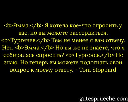 <b>Эмма.</b> Я хотела кое-что спросить у вас, но вы можете рассердиться.<br /><b>Тургенев.</b> Тем не менее я вам отвечу. Нет.<br /><b>Эмма.</b> Но вы же не знаете, что я собиралась спросить?<br /><b>Тургенев.</b> Не знаю. Но теперь вы можете подогнать свой вопрос к моему ответу. - Tom Stoppard