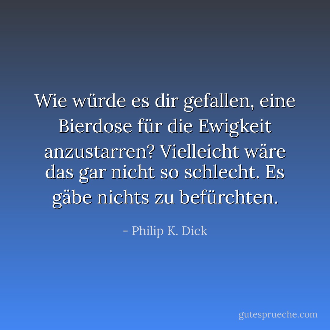 Wie würde es dir gefallen, eine Bierdose für die Ewigkeit anzustarren? Vielleicht wäre das gar nicht so schlecht. Es gäbe nichts zu befürchten. - Philip K. Dick<