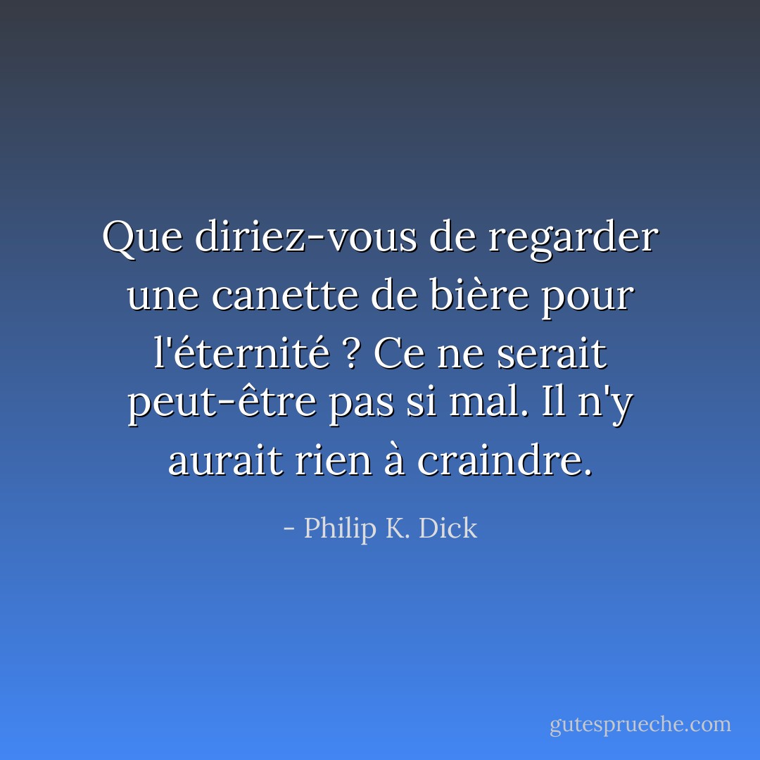 Que diriez-vous de regarder une canette de bière pour l'éternité ? Ce ne serait peut-être pas si mal. Il n'y aurait rien à craindre. - Philip K. Dick