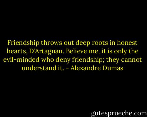 Friendship throws out deep roots in honest hearts, D'Artagnan. Believe me, it is only the evil-minded who deny friendship; they cannot understand it. - Alexandre Dumas