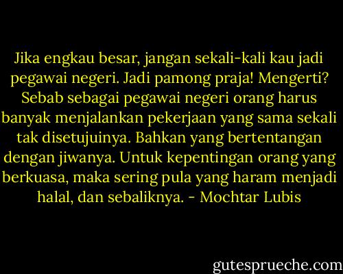 Jika engkau besar, jangan sekali-kali kau jadi pegawai negeri. Jadi pamong praja! Mengerti?<br />Sebab sebagai pegawai negeri orang harus banyak menjalankan pekerjaan yang sama sekali tak disetujuinya. Bahkan yang bertentangan dengan jiwanya. Untuk kepentingan orang yang berkuasa, maka sering pula yang haram menjadi halal, dan sebaliknya. - Mochtar Lubis