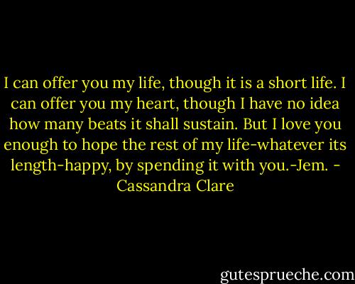 I can offer you my life, though it is a short life. I can offer you my heart, though I have no idea how many beats it shall sustain. But I love you enough to hope the rest of my life-whatever its length-happy, by spending it with you.-Jem. - Cassandra Clare