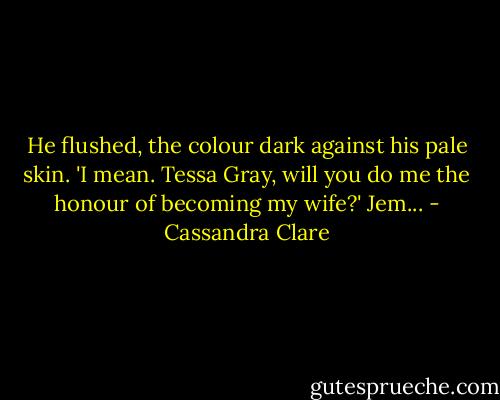 He flushed, the colour dark against his pale skin. 'I mean. Tessa Gray, will you do me the honour of becoming my wife?' Jem... - Cassandra Clare
