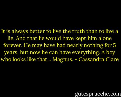 It is always better to live the truth than to live a lie. And that lie would have kept him alone forever. He may have had nearly nothing for 5 years, but now he can have everything. A boy who looks like that... Magnus. - Cassandra Clare
