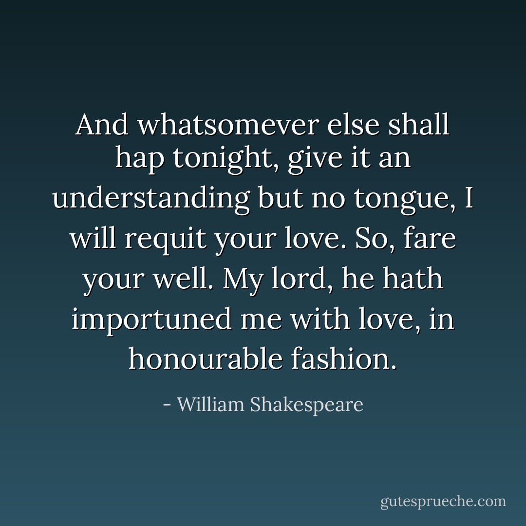 And whatsomever else shall hap tonight, give it an understanding but no tongue, I will requit your love. So, fare your well. My lord, he hath importuned me with love, in honourable fashion. - William Shakespeare