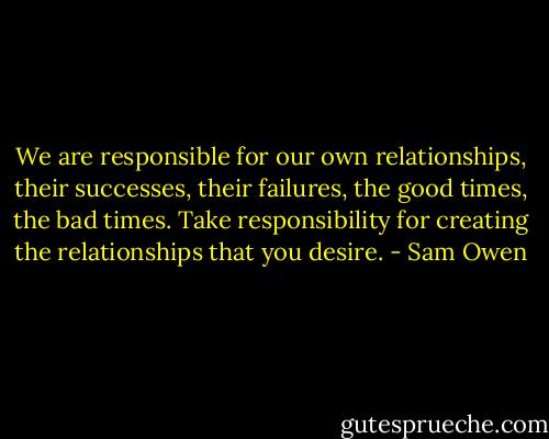 We are responsible for our own relationships, their successes, their failures, the good times, the bad times. Take responsibility for creating the relationships that you desire. - Sam Owen